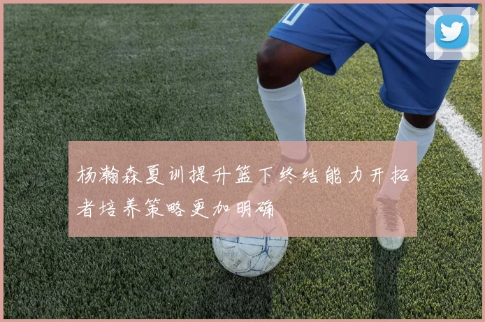 杨瀚森夏训提升篮下终结能力开拓者培养策略更加明确
