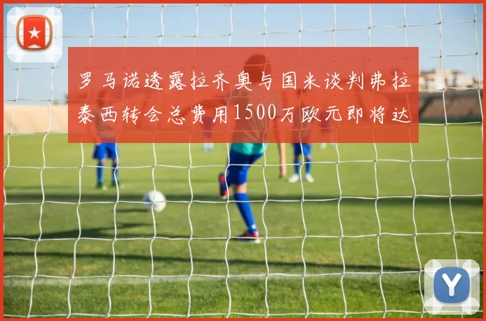 罗马诺透露拉齐奥与国米谈判弗拉泰西转会总费用1500万欧元即将达成协议