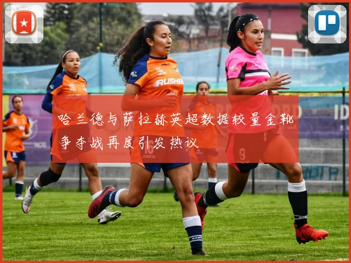 哈兰德与萨拉赫英超数据较量金靴争夺战再度引发热议
