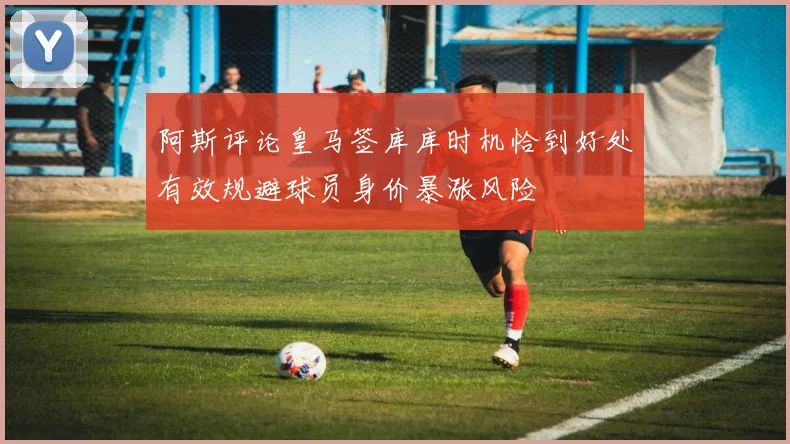 阿斯评论皇马签库库时机恰到好处有效规避球员身价暴涨风险