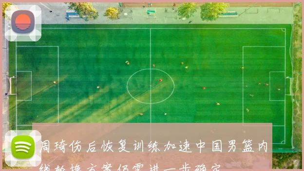 周琦伤后恢复训练加速中国男篮内线轮换方案仍需进一步确定