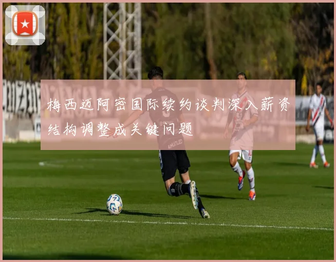 梅西迈阿密国际续约谈判深入薪资结构调整成关键问题