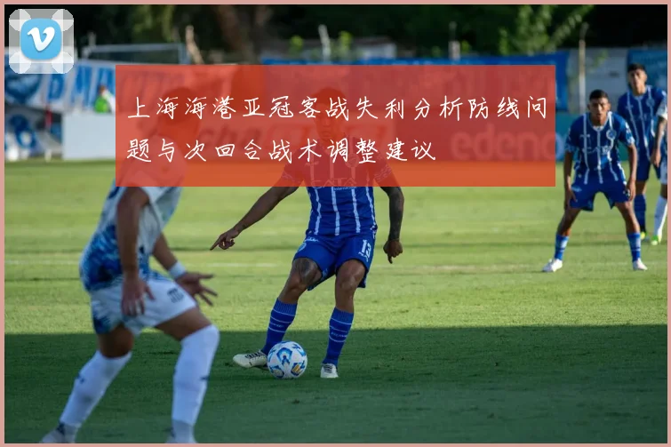 上海海港亚冠客战失利分析防线问题与次回合战术调整建议