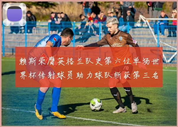 赖斯荣膺英格兰队史第六位单场世界杯传射球员助力球队斩获第三名