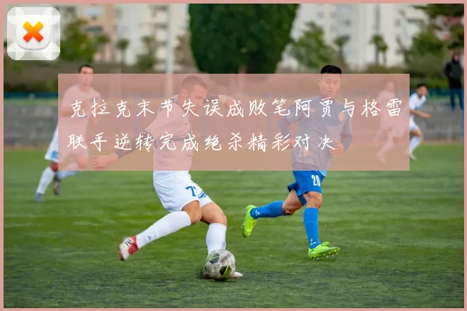 克拉克末节失误成败笔阿贾与格雷联手逆转完成绝杀精彩对决