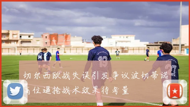 切尔西欧战失误引发争议波切蒂诺高位逼抢战术效果待考量