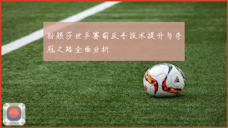 孙颖莎世乒赛前反手技术提升与夺冠之路全面分析