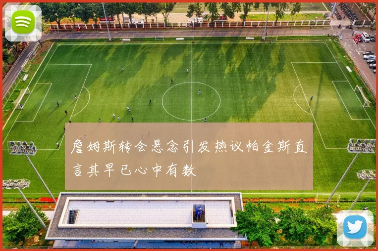 詹姆斯转会悬念引发热议帕金斯直言其早已心中有数